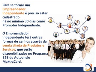 Para se tornar um
Empreendedor
Independente é preciso estar
cadastrado
há no mínimo 30 dias como
Promotor Independente.

O Empreendedor
Independente terá outras
formas de ganhos através da
venda direta de Produtos e
Serviços, que serão
disponibilizados no Programa
B2B de Autoenvio
MaxtraCard.
 