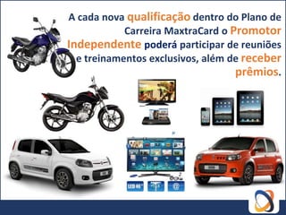 A cada nova qualificação dentro do Plano de
            Carreira MaxtraCard o Promotor
Independente poderá participar de reuniões
  e treinamentos exclusivos, além de receber
                                   prêmios.
 