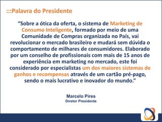 :::Palavra do Presidente
    “Sobre a ótica da oferta, o sistema de Marketing de
      Consumo Inteligente, formado por meio de uma
      Comunidade de Compras organizada no País, vai
 revolucionar o mercado brasileiro e mudará sem dúvida o
 comportamento de milhares de consumidores. Elaborado
 por um conselho de profissionais com mais de 15 anos de
       experiência em marketing no mercado, este foi
 considerado por especialistas um dos maiores sistemas de
   ganhos e recompensas através de um cartão pré-pago,
       sendo o mais lucrativo e inovador do mundo.”

                       Marcelo Pires
                       Diretor Presidente
 
