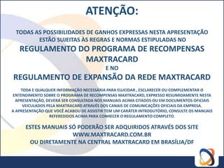 ATENÇÃO:
 TODAS AS POSSIBILIDADES DE GANHOS EXPRESSAS NESTA APRESENTAÇÃO
        ESTÃO SUJEITAS ÀS REGRAS E NORMAS ESTIPULADAS NO
   REGULAMENTO DO PROGRAMA DE RECOMPENSAS
                MAXTRACARD
                                          E NO
REGULAMENTO DE EXPANSÃO DA REDE MAXTRACARD
    TODA E QUALQUER INFORMAÇÃO NECESSÁRIA PARA ELUCIDAR , ESCLARECER OU COMPLEMENTAR O
 ENTENDIMENTO SOBRE O PROGRAMA DE RECOMPENSAS MAXTRACARD, EXPRESSO RESUMIDAMENTE NESTA
  APRESENTAÇÃO, DEVERÁ SER CONSULTADA NOS MANUAIS ACIMA CITADOS OU EM DOCUMENTOS OFICIAIS
     VEICULADOS PELA MAXTRACARD ATRAVÉS DOS CANAIS DE COMUNICAÇÕES OFICIAIS DA EMPRESA.
A APRESENTAÇÃO QUE VOCÊ ACABOU DE ASSISTIR TEM UM CARÁTER INTRODUTÓRIO, CONSULTE OS MANUAIS
                 REFEREDIDOS ACIMA PARA CONHECER O REGULAMENTO COMPLETO.

      ESTES MANUAIS SÓ PODERÃO SER ADQUIRIDOS ATRAVÉS DOS SITE
                     WWW.MAXTRACARD.COM.BR
        OU DIRETAMENTE NA CENTRAL MAXTRACARD EM BRASÍLIA/DF
 