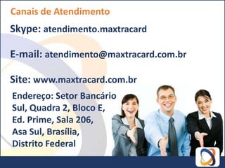 Canais de Atendimento
Skype: atendimento.maxtracard

E-mail: atendimento@maxtracard.com.br

Site: www.maxtracard.com.br
Endereço: Setor Bancário
Sul, Quadra 2, Bloco E,
Ed. Prime, Sala 206,
Asa Sul, Brasília,
Distrito Federal
 