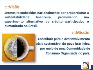 :::Visão
Sermos reconhecidos nacionalmente por proporcionar a
sustentabilidade   financeira,  promovendo      um
experimento alternativo de crédito participativo e
humanizado no Brasil.
                                           :::Missão
                    Contribuir para o desenvolvimento
                   sócio sustentável do povo brasileiro,
                      por meio de uma Comunidade de
                          Consumo Organizada no país.
 
