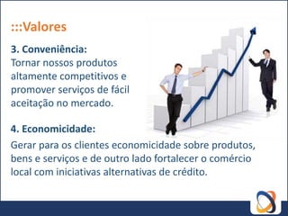 :::Valores
3. Conveniência:
Tornar nossos produtos
altamente competitivos e
promover serviços de fácil
aceitação no mercado.

4. Economicidade:
Gerar para os clientes economicidade sobre produtos,
bens e serviços e de outro lado fortalecer o comércio
local com iniciativas alternativas de crédito.
 