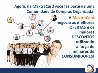 Agora, na MaxtraCard você faz parte de uma
      Comunidade de Compras Organizada!
                             A MaxtraCard
                      negocia as melhores
                             OFERTAS e os
                                   maiores
                               DESCONTOS
                                 utilizando
                                 a força de
                               milhares de
                        CONSUMIDORES!
 