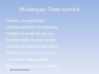 Mudanças: Todo cambia Cambia  lo superficial Cambia también lo profundo, Cambia el modo de pensar, Cambia todo en este mundo Cambia el clima con los años, Cambia el pasto y su rebaño Y así como todo cambia, Que yo cambie no es extraño.   (Julio Numhauser/Argentina)    