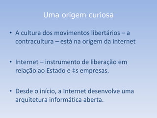 Uma origem curiosa A cultura dos movimentos libertários – a contracultura – está na origem da internet Internet – instrumento de liberação em relação ao Estado e às empresas. Desde o início, a Internet desenvolve uma arquitetura informática aberta. 