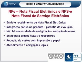 SÉRIE 1 MANUFATURA/SERVIÇOS

8

NFe – Nota Fiscal Eletrônica e NFS-e
Nota Fiscal de Serviço Eletrônica
 Envio e recebimento de Nota Fiscal Eletrônica

 Integração nativa no produto – garantia de evolução
 Não há necessidade de redigitação – redução de erros

 Envio para orgãos fiscais e receptores
 Redução de custos com impressão e papel
 Atendimento a obrigações legais

8

 