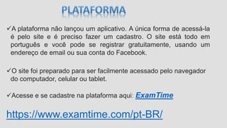 A plataforma não lançou um aplicativo. A única forma de acessá-la
é pelo site e é preciso fazer um cadastro. O site está todo em
português e você pode se registrar gratuitamente, usando um
endereço de email ou sua conta do Facebook.
O site foi preparado para ser facilmente acessado pelo navegador
do computador, celular ou tablet.
Acesse e se cadastre na plataforma aqui: ExamTime
https://www.examtime.com/pt-BR/
 