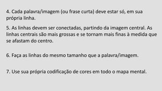 4. Cada palavra/imagem (ou frase curta) deve estar só, em sua
própria linha.
5. As linhas devem ser conectadas, partindo da imagem central. As
linhas centrais são mais grossas e se tornam mais finas à medida que
se afastam do centro.
6. Faça as linhas do mesmo tamanho que a palavra/imagem.
7. Use sua própria codificação de cores em todo o mapa mental.
 