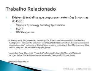  Existem já trabalhos que propuseram extensões às normas
do OGC:
◦ Thematic Symbology Encoding Specification1
◦ SLD-T2
◦ QGIS Mapserver3
1
L. Dietze, and A. Zipf, Alexander “Extending OGC Styled Layer Descriptor (SLD) for Thematic
Cartography – Towards the ubiquitous use of advanced mapping functions through standardized
visualization rules”, University of Applied Sciences Mainz, University of Bonn Meckenheimer Allee.
4th Int. Symp. on LBS and Telecartography, (2007)
2
Abson Sae-Tang, Olivier Ertz, “Towards Web Services Dedicated to Thematic Mapping”,
IICT/geo.SYSIN. Free and Open Source Software for Geospatial (FOSS4G), (2007).
3
http://karlinapp.ethz.ch
myESIG 2010 . 10-12 fevereiro 2010
 