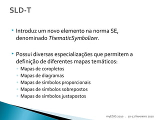  Introduz um novo elemento na norma SE,
denominado ThematicSymbolizer.
 Possui diversas especializações que permitem a
definição de diferentes mapas temáticos:
◦ Mapas de coropletos
◦ Mapas de diagramas
◦ Mapas de símbolos proporcionais
◦ Mapas de símbolos sobrepostos
◦ Mapas de símbolos justapostos
myESIG 2010 . 10-12 fevereiro 2010
 