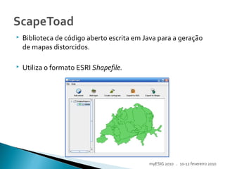  Biblioteca de código aberto escrita em Java para a geração
de mapas distorcidos.
 Utiliza o formato ESRI Shapefile.
myESIG 2010 . 10-12 fevereiro 2010
 