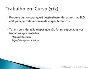  Propor e demonstrar que é possível estender as normas SLD
e SE para permitir a criação de mapas temáticos.
 Ter em consideração mapas que não foram suportados nos
trabalhos apresentados:
◦ Mapas distorcidos
◦ Superfícies geoestatísticas
myESIG 2010 . 10-12 fevereiro 2010
 