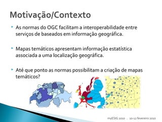  As normas do OGC facilitam a interoperabilidade entre
serviços de baseados em informação geográfica.
 Mapas temáticos apresentam informação estatística
associada a uma localização geográfica.
 Até que ponto as normas possibilitam a criação de mapas
temáticos?
myESIG 2010 . 10-12 fevereiro 2010
 
