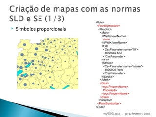  Símbolos proporcionais
<Rule>
<PointSymbolizer>
<Graphic>
<Mark>
<WellKnownName>
circle
</WellKnownName>
<Fill>
<CssParameter name="fill">
#6688aa Azul
</CssParameter>
</Fill>
<Stroke>
<CssParameter name="stroke">
#000000 Preto
</CssParameter>
</Stroke>
</Mark>
<Size>
<ogc:PropertyName>
População
</ogc:PropertyName>
</Size>
</Graphic>
</PointSymbolizer>
</Rule>
myESIG 2010 . 10-12 fevereiro 2010
 