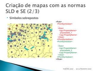  Símbolos sobrepostos
<Rule>
<PointSymbolizer>
...
<Size>
<ogc:PropertyName>
propriedade_1
</ogc:PropertyName>
</Size>
</PointSymbolizer>
<PointSymbolizer>
...
<Size>
<ogc:PropertyName>
propriedade_2
</ogc:PropertyName>
</Size>
</PointSymbolizer>
</Rule>
myESIG 2010 . 10-12 fevereiro 2010
 