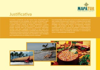 Justificativa
O turismo é considerado uma das maiores forças impulsionadoras do               O uso da tecnologia, da informação e da comunicação é fundamental para
desenvolvimento de uma localidade, por ser capaz de distribuir e gerar          obter subsídios necessários para a definição e o estabelecimento de ações
renda, emprego e oportunidades de novos negócios, tributos e divisas.           capazes de concretizar as metas estabelecidas para o setor. Trata-se de
O produto turístico, conjunto de atrativos, equipamentos e serviços             estratégias mais eficazes para melhorar e principalmente compartilhar
turísticos acrescidos de facilidades, prestações de serviços públicos e         a relação custo-benefício da difusão de informações turísticas,
privados, demanda ações que promovem e disseminam informações                   proporcionando ao setor o aumento da qualidade e competitividade de
turísticas, tanto para a população de visitantes in loco, quanto para           seus produtos, garantindo informações relevantes, com acesso facilitado.
mercados emissores. A diversidade e a qualidade desta oferta influenciam        Neste projeto, alia-se a tecnologia de informação e a comunicação ao
diretamente a escolha do visitante em relação ao destino turístico. Por isso,   turista e a responsabilidade socioambiental.
a disseminação destas informações tem importância e valor estratégico
para o desenvolvimento da atividade de forma sustentável.
 