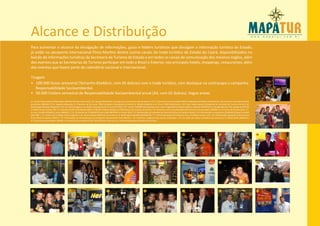 Alcance e Distribuição
Para aumentar o alcance da divulgação de informações, guias e folders turísticos que divulgam a informação turística do Estado,
já estão no aeroporto internacional Pinto Martins dentre outros canais do trade turístico do Estado do Ceará, disponibilizados no
balcão de informações turísticas da Secretaria de Turismo do Estado e em todos os canais de comunicação dos mesmos órgãos, além
dos eventos que as Secretarias de Turismo participar em todo o Brasil e Exterior, nos principais hotéis, shoppings, restaurantes, além
dos eventos que fazem parte do calendário nacional e internacional.

Tiragem                                                                                                                                                                                                                                       01
• 100.000 Guias semestral (Tamanho 65x46cm, com 05 dobras) com o trade turístico, com destaque na contracapa a campanha
   Responsabilidade Socioambiental.
• 50.000 Folders semestral de Responsabilidade Socioambiental anual (A4, com 02 dobras). Segue anexo
01. Falcão (Humorista) e Washington Macêdo (Diretor executivo) / 02. Equipe Rede Globo nos Jogos pan-americanos Rio de janeiro / 03. Sr. Demetrio (Comunicação PMF) e Vidal gerente (Diário do Nordeste) / 04. Parceiros do trade turístico
presidente ABRASEL CE Sr. Augusto Mesquita, Sr. Otaviano de Sá e Jane, TAM Fortaleza e Rio grande do Norte Sr. Riberto Balduino e Sr. Bruno TAM Pernambuco / 05. Dep. Sergio Aguiar (Presidente da comissão de Turismo da AL) e Sr.
Washington Macêdo (Mapatur) / 06. Sra. Patrícia Aguiar e Sr. Moacir (Secretaria de Turismo SETFOR) / 07. Fortal TV MAPATUR entrevista com o ator Tiago Martins (Rede Globo) e repórter MAPATUR Sr. Claudio Raposo / 08. Equipe da SETFOR      02
na ABAV Rio de Janeiro / 09. Sr. Colombo Cialdini (Presidente ABAV e FC&VB) e Riberto Balduino (TAM Ceará e Rio Grande do Norte) / 10. Entrevista com a Coordenadora da Feira do Empreendedor SEBRAE CE no Centro de Convenções / 11.
Sr. Issac Coimbra (SENAC) e Jane (ABRASEL) / 12. Entrevista da TV MAPATUR com a BIG BROTHER no Fortal 2010 / 13. Distribuição no camarote do Seara Hall Show do Caetano Veloso / 14. Distribuição no espetáculo QUIDAN (Cirque Du Soleil)
pela PMF / 15. Fortal com o Global Thierry Figueira / 16. Alceu Valença ABAV Rio de Janeiro e Sr. Washington Macêdo (MAPATUR) / 17. Fortal Camarote da Prefeitura com a Prefeita Luiziane Lins / 18. Distribuição aeroporto internacional
Pinto Martins locadora HERTZ / 19. Distribuição no desembarque do aeroporto internacional Pinto Martins / 20. Fortal Sra. Liege da Free Lancer produções / 21. Sra. Zelia Lins (Setur prefeitura de Caucaia) e Sr. Matos Brito (SEBRAE) /
22. Feira do Empreendedor SEBRAE no Centro de Convenções Sr.Alci Porto (Diretor técnico) e Sr. Airton Albuquerque (Diretor financeiro).




 03                                      04                                       05                                     06                                        07                                     08                                  09




 10                                      11                                       12                                     13                                        14                                     15                                  16




 17                                      18                                       19                                     20                                        21                                     22                                  23
 