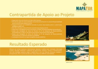 Contrapartida de Apoio ao Projeto
  • Espaço para marca do Parceiro em toda mídia impressa.
  • Hot site das ações de responsabilidade socioambiental do Parceiro no canal de Responsabilidade
    Social do portal www.mapatur.com.br;
  • Citação do Parceiro na TV MAPATUR veiculada no portal: www.mapatur.com.br e portal www.
    pe360graus.globo.com .
  • Hot site e Link para o site do Parceiro no portal www.mapatur.com.br.
  • Espaço para a divulgação da marca do Parceiro no folder de Responsabilidade Socioambiental.
  • Espaço para divulgação da marca do Parceiro no VT da campanha de Responsabilidade
    Socioambiental na mídia TV de plasma do aeroporto Internacional Pinto Martins.
  • Espaço para divulgação da marca do Parceiro no VT da campanha de Responsabilidade
    Socioambiental na mídia dos elevadores (ELEMÍDIA).
  • Localização do Parceiro no mapa iconográfico do guia MAPATUR.


                                                                                                      Ponte dos Ingleses


Resultado Esperado
Oferecer aos turistas nacionais e internacionais, executivo e público local, orientação, informação
turística, educação ambiental e referência de gastronomia, hotelaria, serviços e entretenimento.
Com esta estratégia, podemos atingir o público-alvo e com isso informar, esclarecer, mobilizar e
principalmente, fixar o numero de denúncia: Disque Natureza (0800 85 2233) SEMACE.




                                                                                                      Lagoa do Uruarú
 