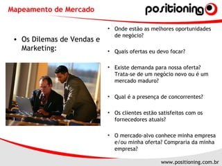Mapeamento de Mercado Onde estão as melhores oportunidades de negócio?  Quais ofertas eu devo focar? Existe demanda para nossa oferta? Trata-se de um negócio novo ou é um mercado maduro?  Qual é a presença de concorrentes? Os clientes estão satisfeitos com os fornecedores atuais? O mercado-alvo conhece minha empresa e/ou minha oferta? Compraria da minha empresa? Os Dilemas de Vendas e Marketing: 