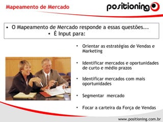 O Mapeamento de Mercado responde a essas questões... Mapeamento de Mercado É Input para: Orientar as estratégias de Vendas e Marketing Identificar mercados e oportunidades de curto e médio prazos  Identificar mercados com mais oportunidades Segmentar  mercado  Focar a carteira da Força de Vendas 