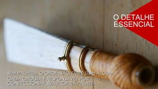 SEM PALHETA, O OBOÉ NÃO EMITE SOM ALGUM.SEM PALHETA, O OBOÉ NÃO EMITE SOM ALGUM.
CADA OBOÍSTA É RESPONSÁVEL PORCADA OBOÍSTA É RESPONSÁVEL POR
CONFECCIONAR SUA PRÓPRIA PALHETA.CONFECCIONAR SUA PRÓPRIA PALHETA.
O DETALHE
ESSENCIAL
 