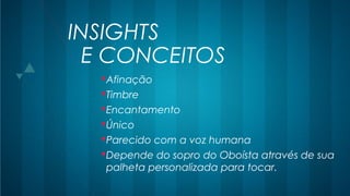 INSIGHTS
Afinação
Timbre
Encantamento
Único
Parecido com a voz humana
Depende do sopro do Oboísta através de sua
palheta personalizada para tocar.
E CONCEITOS
 