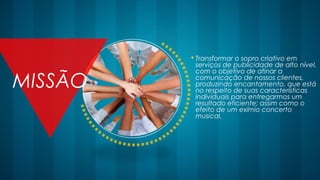  Transformar o sopro criativo em
serviços de publicidade de alto nível,
com o objetivo de afinar a
comunicação de nossos clientes,
produzindo encantamento, que está
no respeito de suas características
individuais para entregarmos um
resultado eficiente; assim como o
efeito de um exímio concerto
musical.
MISSÃO
 