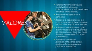 VALORES
 Valorizar talentos individuais
e criatividade de nossos
colaboradores e transforma-los em
um único sopro criativo;
 Ambiente de bem-estar e
harmonia; 
 Respeitar a nossos clientes e o
compromisso de entregar serviços
de alto nível e qualidade, sempre.
 Valorizar o encantamento que
esta no respeito à individualidade
de nossos clientes para que nosso
timbre toque o coração de seu
público alvo; 
 Valorizar a cultura do
planejamento como a mais
poderosa ferramenta para
justificar nossas ações. 
 