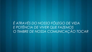 É ATRAVÉS DO NOSSO FÔLEGO DE VIDA
E POTÊNCIA DE VIVER QUE FAZEMOS
O TIMBRE DE NOSSA COMUNICAÇÃO TOCAR
 