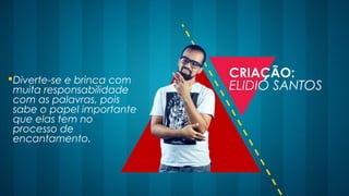 Diverte-se e brinca com
muita responsabilidade
com as palavras, pois
sabe o papel importante
que elas tem no
processo de
encantamento.
CRIAÇÃO:
ELIDIO SANTOS
 