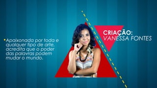 Apaixonada por toda e
qualquer tipo de arte,
acredita que o poder
das palavras podem
mudar o mundo.
CRIAÇÃO:
VANESSA FONTES
 