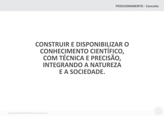 POSICIONAMENTO - Conceito




                              CONSTRUIR E DISPONIBILIZAR O
                               CONHECIMENTO CIENTÍFICO,
                                COM TÉCNICA E PRECISÃO,
                                INTEGRANDO A NATUREZA
                                     E A SOCIEDADE.




DESENVOLVIMENTO DA IDENTIDADE VISUAL DO MCNU
 