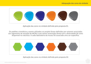 Adequação das cores do símbolo




                                     Aplicação das cores no símbolo definido pela proposta 01.

        Os padrões cromáticos a serem utilizados no projeto foram definidos por estarem associados
       aos segmentos de atuação do MCNU e por terem associação direta com a diversidade de cores
           disponível na natureza. A cada laboratório do museu foi associada uma cor específica.




                                     Aplicação das cores no símbolo definido pela proposta 02.

DESENVOLVIMENTO DA IDENTIDADE VISUAL DO MCNU
 