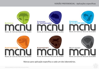 VERSÃO PREFERENCIAL - Aplicações específicas




                                                 Zoologia                              Zoologia
Botânica                                         de Vertebrados                        de Invertebrados



Museu de Ciências Naturais da ULBRA              Museu de Ciências Naturais da ULBRA   Museu de Ciências Naturais da ULBRA




Paleontologia                                    Arqueologia                           Mineralogia



Museu de Ciências Naturais da ULBRA              Museu de Ciências Naturais da ULBRA   Museu de Ciências Naturais da ULBRA


                                  Marcas para aplicação específica a cada um dos laboratórios.

DESENVOLVIMENTO DA IDENTIDADE VISUAL DO MCNU
 