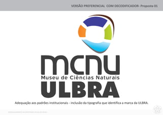 VERSÃO PREFERENCIAL COM DECODIFICADOR- Proposta 01




                                    Museu de Ciências Naturais


       Adequação aos padrões institucionais - inclusão da tipografia que identifica a marca da ULBRA.

DESENVOLVIMENTO DA IDENTIDADE VISUAL DO MCNU
 