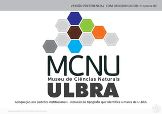 VERSÃO PREFERENCIAL COM DECODIFICADOR- Proposta 02




                                               Museu de Ciências Naturais


       Adequação aos padrões institucionais - inclusão da tipografia que identifica a marca da ULBRA.

DESENVOLVIMENTO DA IDENTIDADE VISUAL DO MCNU
 