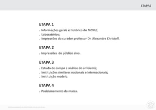 ETAPAS




                                    ETAPA 1
                                    . Informações gerais e histórico do MCNU;
                                    . Laboratórios;
                                    . Impressões do curador professor Dr. Alexandre Christoff.

                                    ETAPA 2
                                    . Impressões   do público alvo.

                                    ETAPA 3
                                    . Estudo de campo e análise do ambiente;
                                    . Instituições similares nacionais e internacionais;
                                    . Instituição modelo.

                                    ETAPA 4
                                    . Posicionamento da marca.


DESENVOLVIMENTO DA IDENTIDADE VISUAL DO MCNU
 