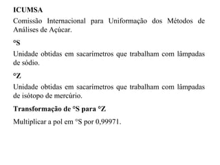 ICUMSA
Comissão Internacional para Uniformação dos Métodos de
Análises de Açúcar.
°S
Unidade obtidas em sacarímetros que trabalham com lâmpadas
de sódio.
°Z
Unidade obtidas em sacarímetros que trabalham com lâmpadas
de isótopo de mercúrio.
Transformação de °S para °Z
Multiplicar a pol em °S por 0,99971.
 