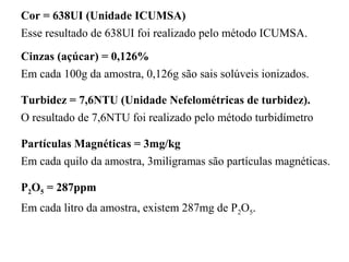 Cor = 638UI (Unidade ICUMSA)
Esse resultado de 638UI foi realizado pelo método ICUMSA.
Cinzas (açúcar) = 0,126%
Em cada 100g da amostra, 0,126g são sais solúveis ionizados.
Turbidez = 7,6NTU (Unidade Nefelométricas de turbidez).
Partículas Magnéticas = 3mg/kg
Em cada quilo da amostra, 3miligramas são partículas magnéticas.
P2O5 = 287ppm
Em cada litro da amostra, existem 287mg de P2O5.
O resultado de 7,6NTU foi realizado pelo método turbidímetro
 