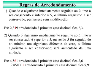 1) Quando o algarismo imediatamente seguinte ao último a
ser conservado é inferior a 5, o último algarismo a ser
conservado, permanece sem modificação.
Ex: 2,349 arredondado à primeira casa decimal fica 2,3.
2) Quando o algarismo imediatamente seguinte ao último a
ser conservado é superior a 5, ou sendo 5 for seguido de
no mínimo um algarismo diferente de zero, o último
algarismo a ser conservado será aumentado de uma
unidade.
Ex: 4,561 arredondado à primeira casa decimal fica 2,6
9,850001 arredondado à primeira casa decimal fica 9,9.
Regras de ArredondamentoRegras de Arredondamento
 
