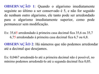 OBSERVAÇÃO 1: Quando o algarismo imediatamente
seguinte ao último a ser conservado é 5, e não for seguido
de nenhum outro algarismo, ele tanto pode ser arredondado
para o algarismo imediatamente superior, como pode
permanecer sem modificação.
Ex: 35,65 arredondado à primeira casa decimal fica 35,6 ou 35,7
6,75 arredondado à primeira casa decimal fica 6,7 ou 6,8.
OBSERVAÇÃO 2: Há números que não podemos arredondar
até a decimal que desejamos.
Ex: 0,0467 arredondá-lo até a primeira decimal não é possível, no
mínimo podemos arredondá-lo até a segunda decimal fica 0,05.
 