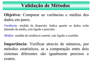 Validação de MétodosValidação de Métodos
Objetivo: Comparar as variâncias e médias dos
dados em pares.
Importância: Verificar através de números, por
métodos estatísticos, se a comparação entre dois
sistemas diferentes são igualmente precisos e
exatos.
Variância: medida de dispersão. Indica quanto os dados estão
afastado da média, esta ligado a precisão.
Médias: medida de tendência central, esta ligado a exatidão.
 