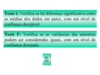 Teste t: Verifica se há diferença significativa entre
as médias dos dados em pares, com um nível de
confiança desejável.
Teste F: Verifica se as variâncias das amostras
podem ser consideradas iguais, com um nível de
confiança desejado.
 