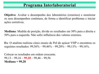 Programa Interlaboratorial
Objetivo: Avaliar o desempenho dos laboratórios (externos) e monitorar
os seus desempenhos contínuos, de forma a identificar problemas e iniciar
ações corretivas.
Mediana: Medida de posição, divide os resultados em 50% para a direita e
50% para a esquerda. Não sofre influência dos valores externos.
Ex: O analista realizou cinco ensaio de Pol do açúcar VHP e encontrou os
seguintes resultados: 99,56% – 99,46% – 99,20% – 99,13% – 99,16%.
Colocar os resultados em ordem crescente.
99,13 – 99,16 – 99,20 – 99,46 – 99,56
Mediana = 99,20
 