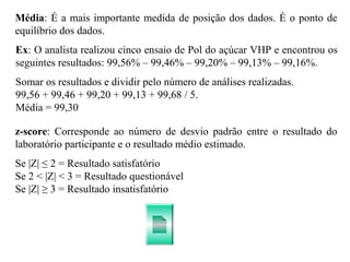 Média: É a mais importante medida de posição dos dados. É o ponto de
equilíbrio dos dados.
Se |Z| ≤ 2 = Resultado satisfatório
Se 2 < |Z| < 3 = Resultado questionável
Se |Z| ≥ 3 = Resultado insatisfatório
z-score: Corresponde ao número de desvio padrão entre o resultado do
laboratório participante e o resultado médio estimado.
Somar os resultados e dividir pelo número de análises realizadas.
99,56 + 99,46 + 99,20 + 99,13 + 99,68 / 5.
Média = 99,30
Ex: O analista realizou cinco ensaio de Pol do açúcar VHP e encontrou os
seguintes resultados: 99,56% – 99,46% – 99,20% – 99,13% – 99,16%.
 