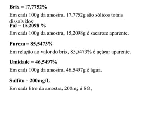 Brix = 17,7752%
Em cada 100g da amostra, 17,7752g são sólidos totais
dissolvidos
Pol = 15,2098 %
Em cada 100g da amostra, 15,2098g é sacarose aparente.
Pureza = 85,5473%
Em relação ao valor do brix, 85,5473% é açúcar aparente.
Umidade = 46,5497%
Em cada 100g da amostra, 46,5497g é água.
Sulfito = 200mg/L
Em cada litro da amostra, 200mg é SO2
 