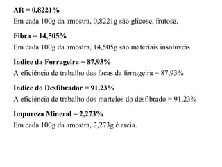 AR = 0,8221%
Em cada 100g da amostra, 0,8221g são glicose, frutose.
Fibra = 14,505%
Em cada 100g da amostra, 14,505g são materiais insolúveis.
Índice da Forrageira = 87,93%
A eficiência de trabalho das facas da forrageira = 87,93%
Índice do Desfibrador = 91,23%
A eficiência de trabalho dos martelos do desfibrado = 91,23%
Impureza Mineral = 2,273%
Em cada 100g da amostra, 2,273g é areia.
 