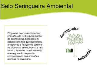 Selo Seringueira Ambiental Programa que visa compensar  emissões de GEE’s pelo plantio de seringueiras, baseado em estudo científico que quantificou a captação e fixação do carbono na biomassa aérea, tronco e raiz. Inclui o fomento, monitoramento e asseguração do plantio compensatório das emissões aferidas no inventário. 
