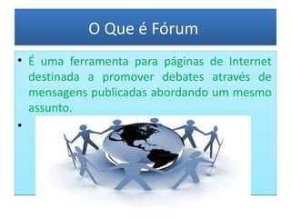 O Que é Fórum É uma ferramenta para páginas de Internet destinada a promover debates através de mensagens publicadas abordando um mesmo assunto. 